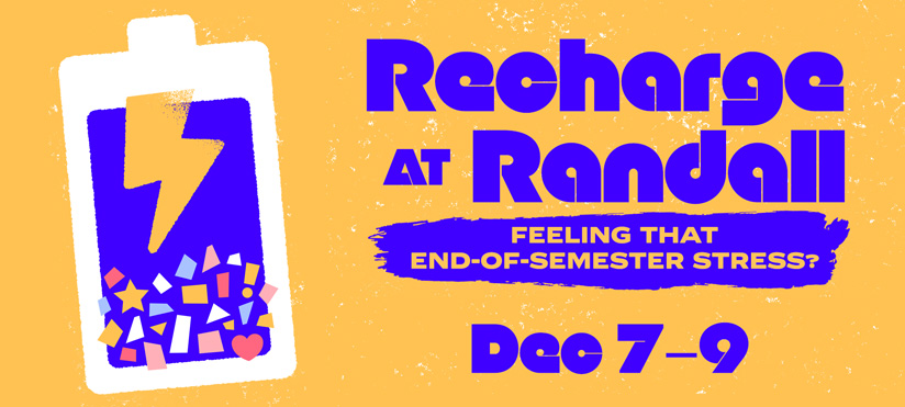 A bright, bold graphic with an orange background. On the left is a large battery icon filled in purple with a yellow lightning bolt and colorful geometric shapes at the bottom. On the right, large blue text reads “Recharge at Randall.” Beneath it, a paint-stroke style banner says “Feeling that end-of-semester stress?” At the bottom, bold blue text reads “Dec 7–9